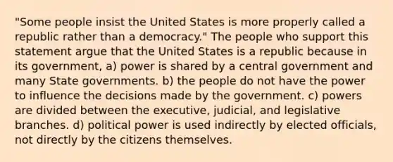 "Some people insist the United States is more properly called a republic rather than a democracy." The people who support this statement argue that the United States is a republic because in its government, a) power is shared by a central government and many <a href='https://www.questionai.com/knowledge/kktWZGE8l3-state-governments' class='anchor-knowledge'>state governments</a>. b) the people do not have the power to influence the decisions made by the government. c) powers are divided between the executive, judicial, and legislative branches. d) political power is used indirectly by elected officials, not directly by the citizens themselves.