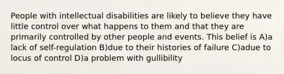 People with intellectual disabilities are likely to believe they have little control over what happens to them and that they are primarily controlled by other people and events. This belief is A)a lack of self-regulation B)due to their histories of failure C)adue to locus of control D)a problem with gullibility