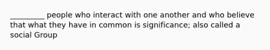 _________ people who interact with one another and who believe that what they have in common is significance; also called a social Group