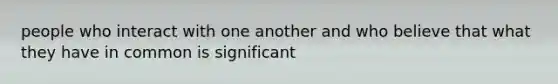 people who interact with one another and who believe that what they have in common is significant