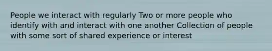 People we interact with regularly Two or more people who identify with and interact with one another Collection of people with some sort of shared experience or interest