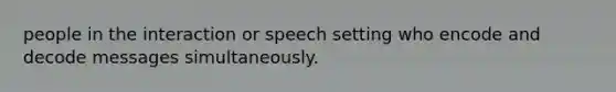 people in the interaction or speech setting who encode and decode messages simultaneously.