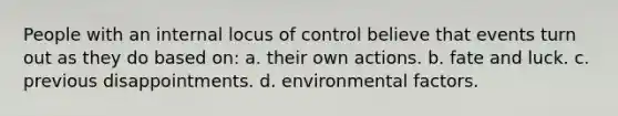 People with an internal locus of control believe that events turn out as they do based on: a. their own actions. b. fate and luck. c. previous disappointments. d. environmental factors.