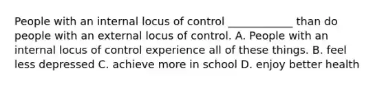 People with an internal locus of control ____________ than do people with an external locus of control. A. People with an internal locus of control experience all of these things. B. feel less depressed C. achieve more in school D. enjoy better health