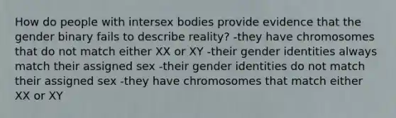 How do people with intersex bodies provide evidence that the gender binary fails to describe reality? -they have chromosomes that do not match either XX or XY -their gender identities always match their assigned sex -their gender identities do not match their assigned sex -they have chromosomes that match either XX or XY