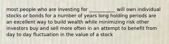 most people who are investing for ___________ will own individual stocks or bonds for a number of years long holding periods are an excellent way to build wealth while minimizing risk other investors buy and sell more often in an attempt to benefit from day to day fluctuation in the value of a stock