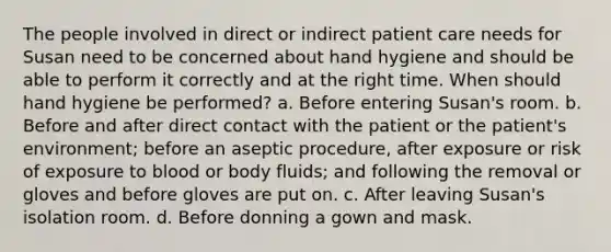 The people involved in direct or indirect patient care needs for Susan need to be concerned about hand hygiene and should be able to perform it correctly and at the right time. When should hand hygiene be performed? a. Before entering Susan's room. b. Before and after direct contact with the patient or the patient's environment; before an aseptic procedure, after exposure or risk of exposure to blood or body fluids; and following the removal or gloves and before gloves are put on. c. After leaving Susan's isolation room. d. Before donning a gown and mask.