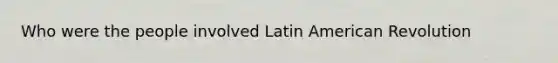 Who were the people involved Latin American Revolution