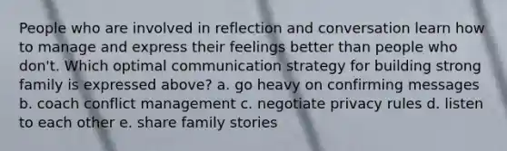 People who are involved in reflection and conversation learn how to manage and express their feelings better than people who don't. Which optimal communication strategy for building strong family is expressed above? a. go heavy on confirming messages b. coach conflict management c. negotiate privacy rules d. listen to each other e. share family stories