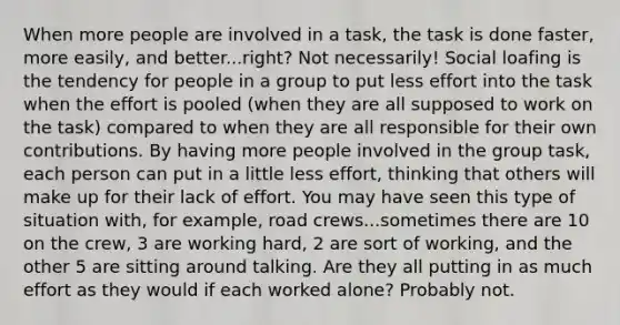 When more people are involved in a task, the task is done faster, more easily, and better...right? Not necessarily! Social loafing is the tendency for people in a group to put less effort into the task when the effort is pooled (when they are all supposed to work on the task) compared to when they are all responsible for their own contributions. By having more people involved in the group task, each person can put in a little less effort, thinking that others will make up for their lack of effort. You may have seen this type of situation with, for example, road crews...sometimes there are 10 on the crew, 3 are working hard, 2 are sort of working, and the other 5 are sitting around talking. Are they all putting in as much effort as they would if each worked alone? Probably not.