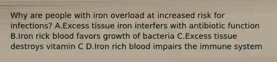 Why are people with iron overload at increased risk for infections? A.Excess tissue iron interfers with antibiotic function B.Iron rick blood favors growth of bacteria C.Excess tissue destroys vitamin C D.Iron rich blood impairs the immune system