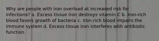 Why are people with iron overload at increased risk for infections? a. Excess tissue iron destroys vitamin C b. Iron-rich blood favors growth of bacteria c. Iron-rich blood impairs the immune system d. Excess tissue iron interferes with antibiotic function