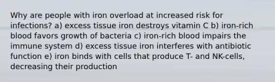 Why are people with iron overload at increased risk for infections? a) excess tissue iron destroys vitamin C b) iron-rich blood favors growth of bacteria c) iron-rich blood impairs the immune system d) excess tissue iron interferes with antibiotic function e) iron binds with cells that produce T- and NK-cells, decreasing their production