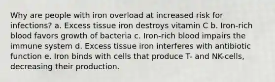 Why are people with iron overload at increased risk for infections? a. Excess tissue iron destroys vitamin C b. Iron-rich blood favors growth of bacteria c. Iron-rich blood impairs the immune system d. Excess tissue iron interferes with antibiotic function e. Iron binds with cells that produce T- and NK-cells, decreasing their production.