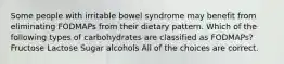 Some people with irritable bowel syndrome may benefit from eliminating FODMAPs from their dietary pattern. Which of the following types of carbohydrates are classified as FODMAPs? Fructose Lactose Sugar alcohols All of the choices are correct.