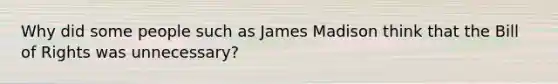 Why did some people such as James Madison think that the Bill of Rights was unnecessary?