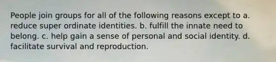 ​People join groups for all of the following reasons except to a. ​reduce super ordinate identities. b. ​fulfill the innate need to belong. c. ​help gain a sense of personal and social identity. d. ​facilitate survival and reproduction.