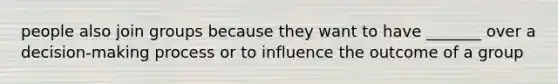 people also join groups because they want to have _______ over a decision-making process or to influence the outcome of a group