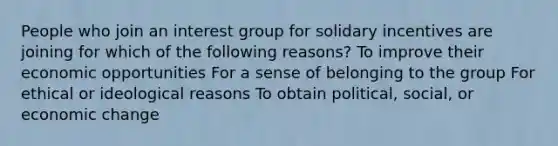 People who join an interest group for solidary incentives are joining for which of the following reasons? To improve their economic opportunities For a sense of belonging to the group For ethical or ideological reasons To obtain political, social, or economic change