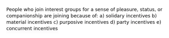 People who join interest groups for a sense of pleasure, status, or companionship are joining because of: a) solidary incentives b) material incentives c) purposive incentives d) party incentives e) concurrent incentives