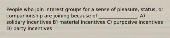 People who join interest groups for a sense of pleasure, status, or companionship are joining because of ________________. A) solidary incentives B) material incentives C) purposive incentives D) party incentives