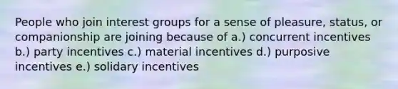 People who join interest groups for a sense of pleasure, status, or companionship are joining because of a.) concurrent incentives b.) party incentives c.) material incentives d.) purposive incentives e.) solidary incentives