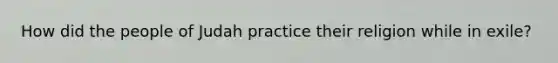How did the people of Judah practice their religion while in exile?