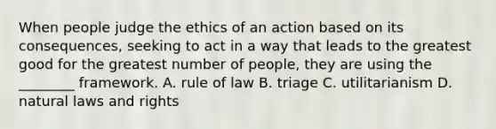 When people judge the ethics of an action based on its consequences, seeking to act in a way that leads to the greatest good for the greatest number of people, they are using the ________ framework. A. rule of law B. triage C. utilitarianism D. natural laws and rights