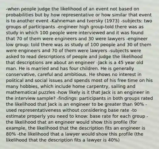 -when people judge the likelihood of an event not based on probabilities but by how representative or how similar that event is to another event -Kahneman and tversky (1973) -subjects: two groups of participants -engineer high group-told there was as study in which 100 people were interviewed and it was found that 70 of them were engineers and 30 were lawyers -engineer low group: told there was as study of 100 people and 30 of them were engineers and 70 of them were lawyers -subjects were asked to read descriptions of people and judge the likelihood that descriptions are about an engineer -Jack is a 45 year old man. He is married and has four children. He is generally conservative, careful and ambitious. He shows no interest in political and social issues and spends most of his free time on his many hobbies, which include home carpentry, sailing and mathematical puzzles -how likely is it that Jack is an engineer in the interview sample? -findings: participants in both groups rated the likelihood that Jack is an engineer to be greater than 90% -used representativeness without considering base rate -to estimate properly you need to know: base rate for each group -the likelihood that an engineer would show this profile (for example, the likelihood that the description fits an engineer is 80% -the likelihood that a lawyer would show this profile (the likelihood that the description fits a lawyer is 40%)