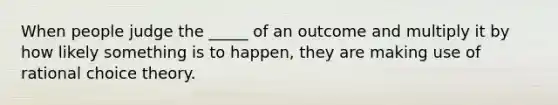 When people judge the _____ of an outcome and multiply it by how likely something is to happen, they are making use of rational choice theory.