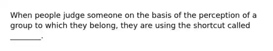 When people judge someone on the basis of the perception of a group to which they​ belong, they are using the shortcut called​ ________.