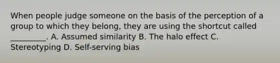 When people judge someone on the basis of the perception of a group to which they belong, they are using the shortcut called _________. A. Assumed similarity B. The halo effect C. Stereotyping D. Self-serving bias