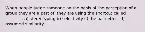 When people judge someone on the basis of the perception of a group they are a part of, they are using the shortcut called ________. a) stereotyping b) selectivity c) the halo effect d) assumed similarity