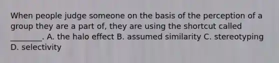 When people judge someone on the basis of the perception of a group they are a part of, they are using the shortcut called ________. A. the halo effect B. assumed similarity C. stereotyping D. selectivity