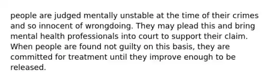 people are judged mentally unstable at the time of their crimes and so innocent of wrongdoing. They may plead this and bring mental health professionals into court to support their claim. When people are found not guilty on this basis, they are committed for treatment until they improve enough to be released.