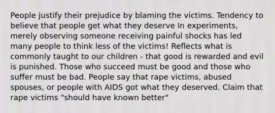 People justify their prejudice by blaming the victims. Tendency to believe that people get what they deserve In experiments, merely observing someone receiving painful shocks has led many people to think less of the victims! Reflects what is commonly taught to our children - that good is rewarded and evil is punished. Those who succeed must be good and those who suffer must be bad. People say that rape victims, abused spouses, or people with AIDS got what they deserved. Claim that rape victims "should have known better"