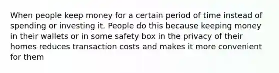 When people keep money for a certain period of time instead of spending or investing it. People do this because keeping money in their wallets or in some safety box in the privacy of their homes reduces transaction costs and makes it more convenient for them