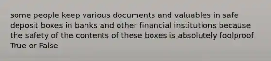 some people keep various documents and valuables in safe deposit boxes in banks and other financial institutions because the safety of the contents of these boxes is absolutely foolproof. True or False