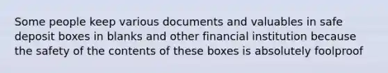 Some people keep various documents and valuables in safe deposit boxes in blanks and other financial institution because the safety of the contents of these boxes is absolutely foolproof