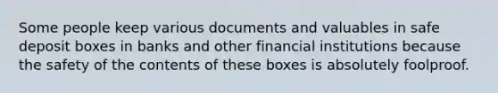 Some people keep various documents and valuables in safe deposit boxes in banks and other financial institutions because the safety of the contents of these boxes is absolutely foolproof.