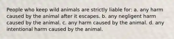 People who keep wild animals are strictly liable for: a. any harm caused by the animal after it escapes. b. any negligent harm caused by the animal. c. any harm caused by the animal. d. any intentional harm caused by the animal.