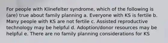 For people with Klinefelter syndrome, which of the following is (are) true about family planning a. Everyone with KS is fertile b. Many people with KS are not fertile c. Assisted reproductive technology may be helpful d. Adoption/donor resources may be helpful e. There are no family planning considerations for KS