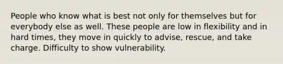 People who know what is best not only for themselves but for everybody else as well. These people are low in flexibility and in hard times, they move in quickly to advise, rescue, and take charge. Difficulty to show vulnerability.