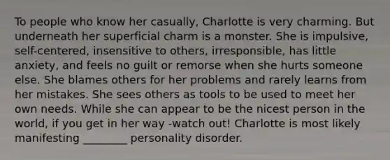 To people who know her casually, Charlotte is very charming. But underneath her superficial charm is a monster. She is impulsive, self-centered, insensitive to others, irresponsible, has little anxiety, and feels no guilt or remorse when she hurts someone else. She blames others for her problems and rarely learns from her mistakes. She sees others as tools to be used to meet her own needs. While she can appear to be the nicest person in the world, if you get in her way -watch out! Charlotte is most likely manifesting ________ personality disorder.