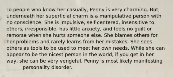 To people who know her casually, Penny is very charming. But, underneath her superficial charm is a manipulative person with no conscience. She is impulsive, self-centered, insensitive to others, irresponsible, has little anxiety, and feels no guilt or remorse when she hurts someone else. She blames others for her problems and rarely learns from her mistakes. She sees others as tools to be used to meet her own needs. While she can appear to be the nicest person in the world, if you get in her way, she can be very vengeful. Penny is most likely manifesting ______ personality disorder.