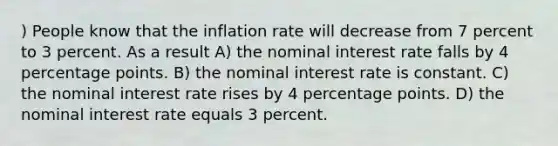 ) People know that the inflation rate will decrease from 7 percent to 3 percent. As a result A) the nominal interest rate falls by 4 percentage points. B) the nominal interest rate is constant. C) the nominal interest rate rises by 4 percentage points. D) the nominal interest rate equals 3 percent.