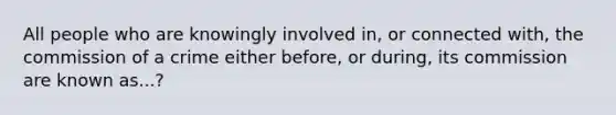 All people who are knowingly involved in, or connected with, the commission of a crime either before, or during, its commission are known as...?