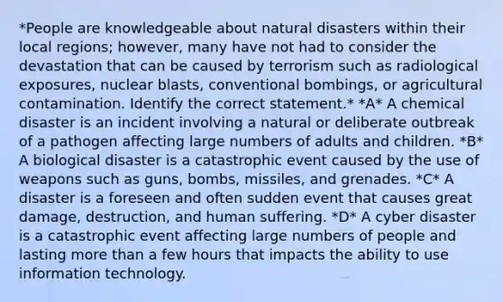 *People are knowledgeable about natural disasters within their local regions; however, many have not had to consider the devastation that can be caused by terrorism such as radiological exposures, nuclear blasts, conventional bombings, or agricultural contamination. Identify the correct statement.* *A* A chemical disaster is an incident involving a natural or deliberate outbreak of a pathogen affecting large numbers of adults and children. *B* A biological disaster is a catastrophic event caused by the use of weapons such as guns, bombs, missiles, and grenades. *C* A disaster is a foreseen and often sudden event that causes great damage, destruction, and human suffering. *D* A cyber disaster is a catastrophic event affecting large numbers of people and lasting more than a few hours that impacts the ability to use information technology.