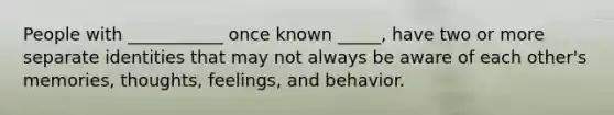 People with ___________ once known _____, have two or more separate identities that may not always be aware of each other's memories, thoughts, feelings, and behavior.