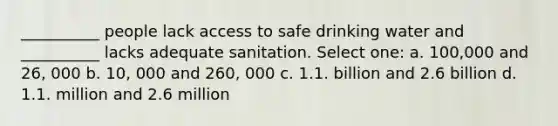 __________ people lack access to safe drinking water and __________ lacks adequate sanitation. Select one: a. 100,000 and 26, 000 b. 10, 000 and 260, 000 c. 1.1. billion and 2.6 billion d. 1.1. million and 2.6 million